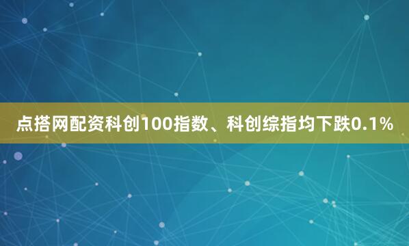 点搭网配资科创100指数、科创综指均下跌0.1%