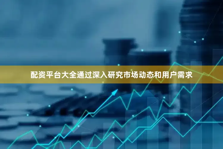 配资平台大全通过深入研究市场动态和用户需求