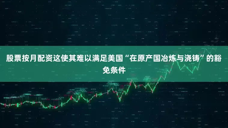 股票按月配资这使其难以满足美国“在原产国冶炼与浇铸”的豁免条件