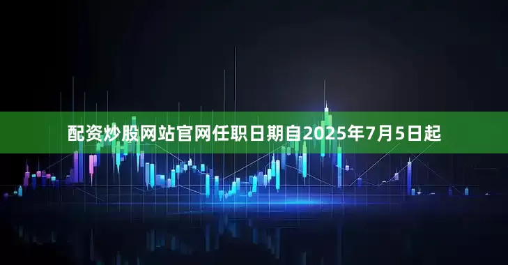 配资炒股网站官网任职日期自2025年7月5日起