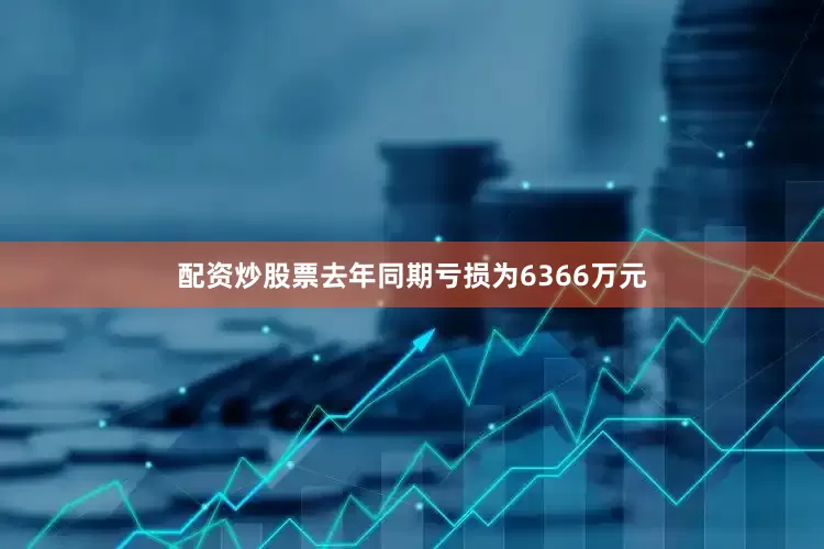配资炒股票去年同期亏损为6366万元