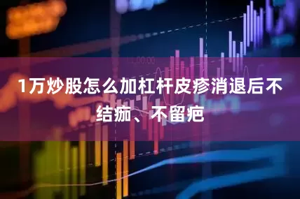 1万炒股怎么加杠杆皮疹消退后不结痂、不留疤