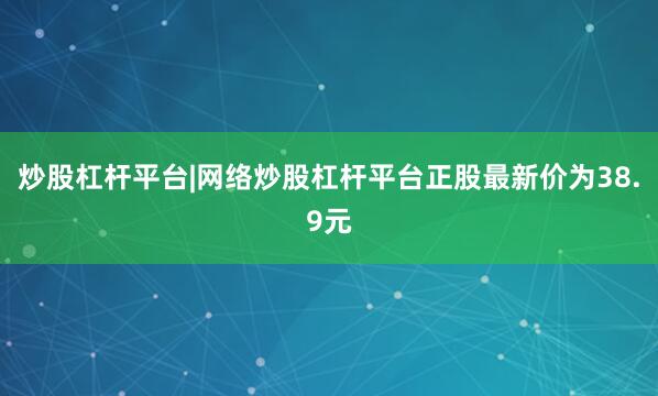 炒股杠杆平台|网络炒股杠杆平台正股最新价为38.9元