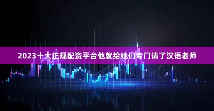 2023十大正规配资平台他就给她们专门请了汉语老师