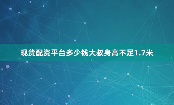 现货配资平台多少钱大叔身高不足1.7米