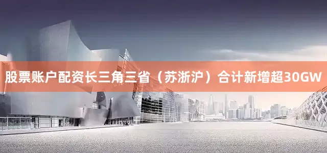 股票账户配资长三角三省（苏浙沪）合计新增超30GW