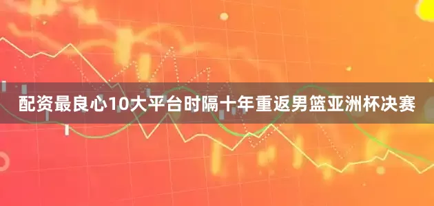 配资最良心10大平台时隔十年重返男篮亚洲杯决赛