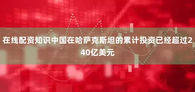 在线配资知识中国在哈萨克斯坦的累计投资已经超过240亿美元