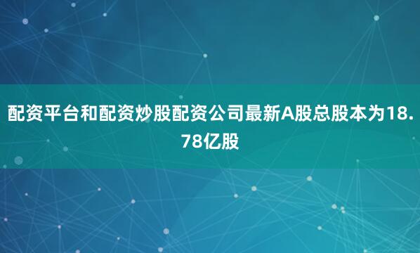 配资平台和配资炒股配资公司最新A股总股本为18.78亿股