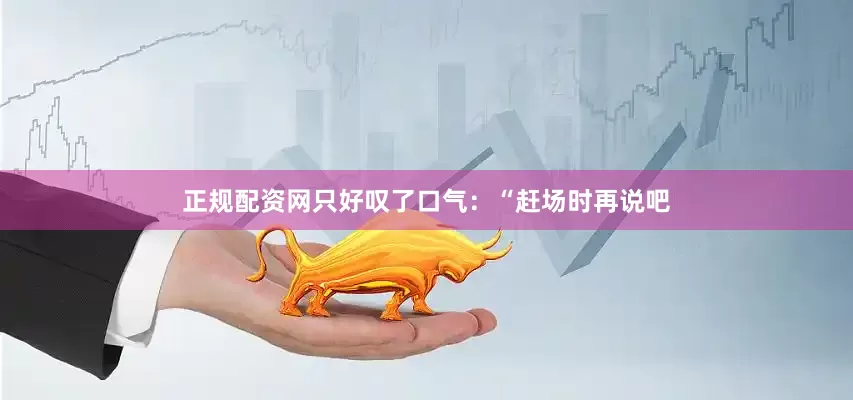 正规配资网只好叹了口气：“赶场时再说吧