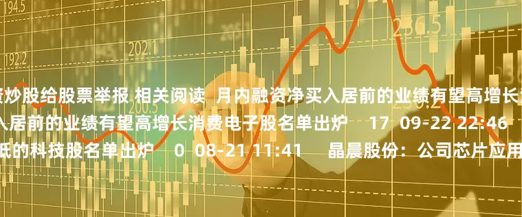 配资炒股给股票举报 相关阅读  月内融资净买入居前的业绩有望高增长消费电子股名单出炉月内融资净买入居前的业绩有望高增长消费电子股名单出炉    17  09-22 22:46     估值较低的科技股名单出炉估值较低的科技股名单出炉    0  08-21 11:41     晶晨股份：公司芯片应用在宇树的机械臂产品上晶晨股份：公司芯片应用在宇树的机械臂产品上    0  08-15 17:15 